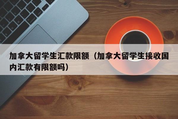 加拿大留学生汇款限额(加拿大留学生接收国内汇款有限额吗)