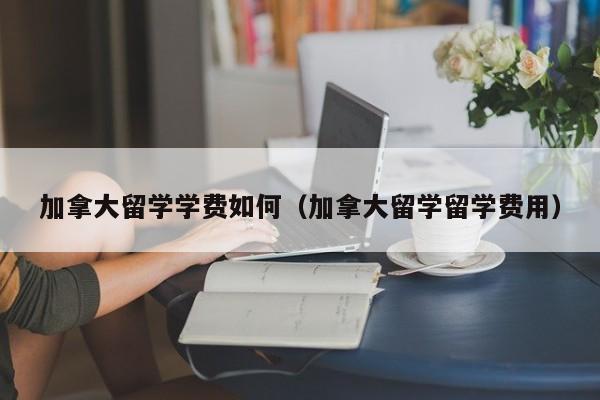 加拿大留学学费如何(加拿大留学留学费用)