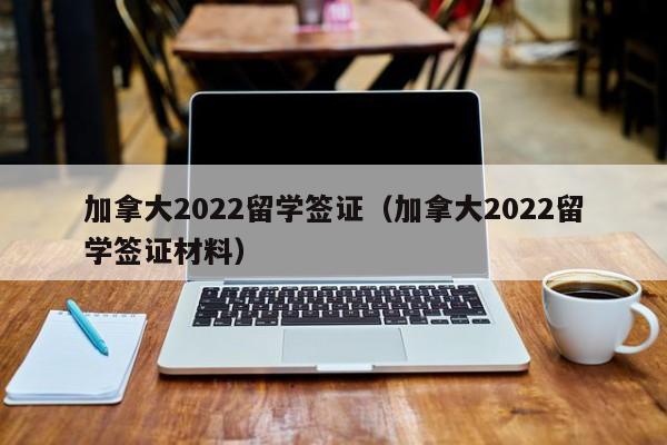 加拿大2022留学签证(加拿大2022留学签证材料)