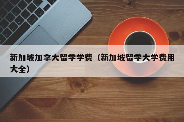 新加坡加拿大留学学费(新加坡留学大学费用大全)