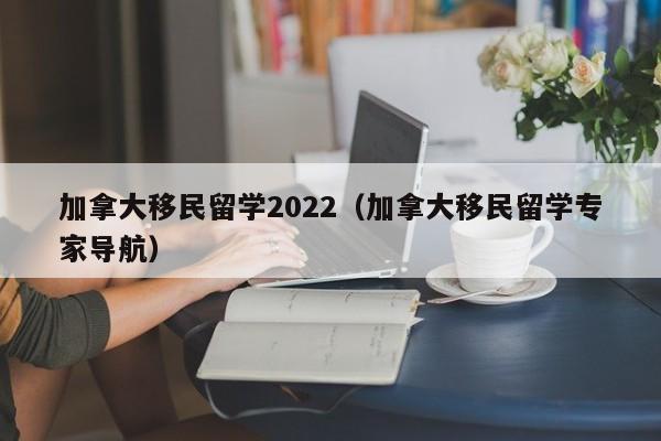 加拿大移民留学2022(加拿大移民留学专家导航)