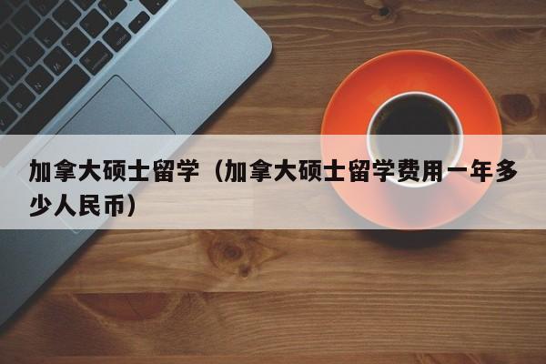 加拿大硕士留学(加拿大硕士留学费用一年多少人民币)