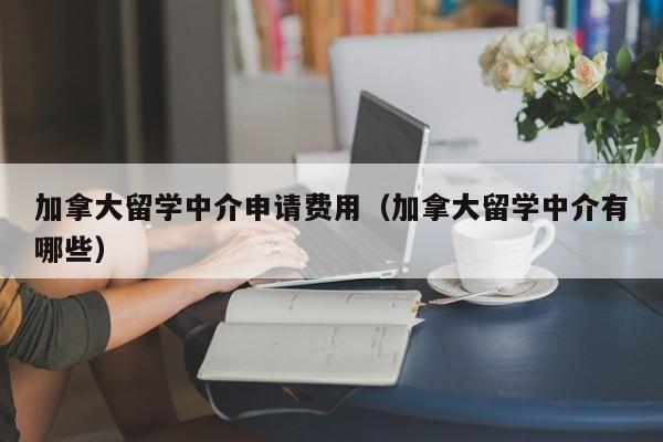加拿大留学中介申请费用(加拿大留学中介有哪些)