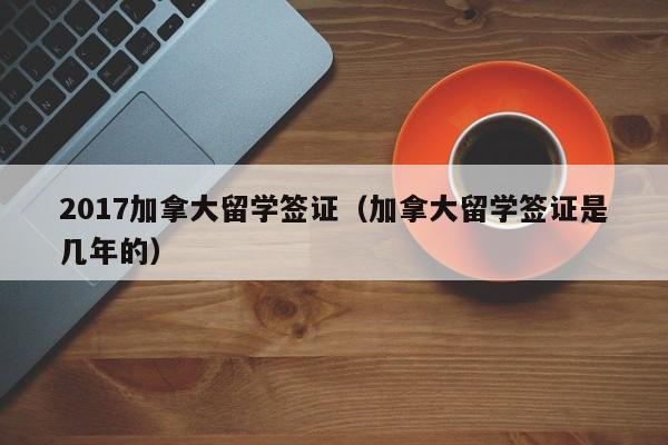 2017加拿大留学签证(加拿大留学签证是几年的)
