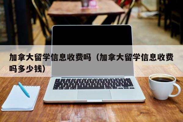 加拿大留学信息收费吗(加拿大留学信息收费吗多少钱)