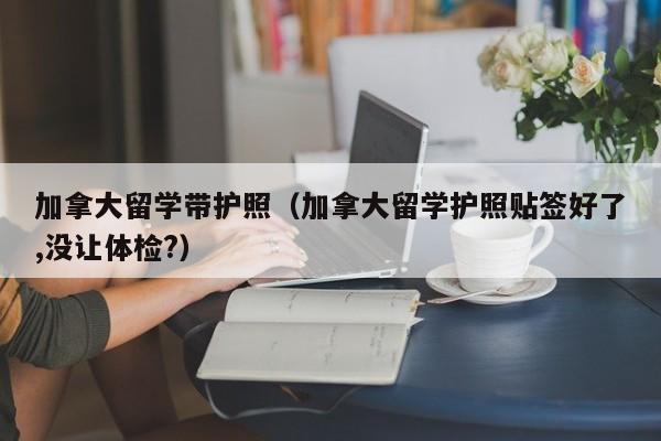 加拿大留学带护照(加拿大留学护照贴签好了,没让体检?)