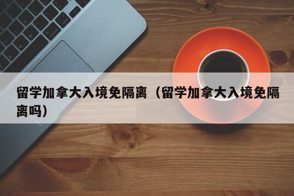 留学加拿大入境免隔离(留学加拿大入境免隔离吗)