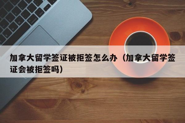加拿大留学签证被拒签怎么办(加拿大留学签证会被拒签吗)