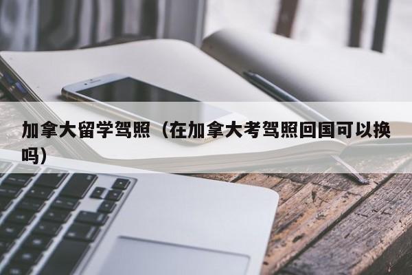 加拿大留学驾照(在加拿大考驾照回国可以换吗)