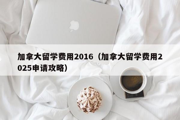 加拿大留学费用2016(加拿大留学费用2025申请攻略)