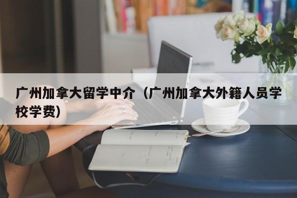 广州加拿大留学中介(广州加拿大外籍人员学校学费)