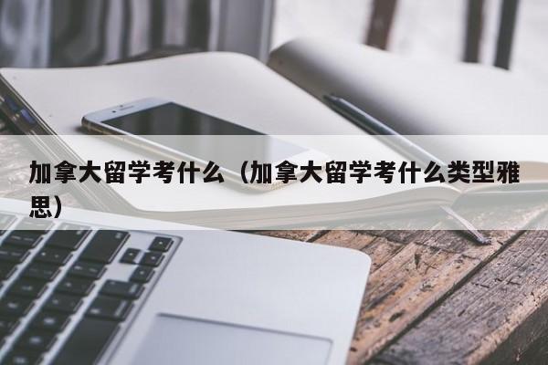 加拿大留学考什么(加拿大留学考什么类型雅思)