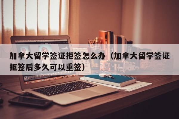 加拿大留学签证拒签怎么办(加拿大留学签证拒签后多久可以重签)