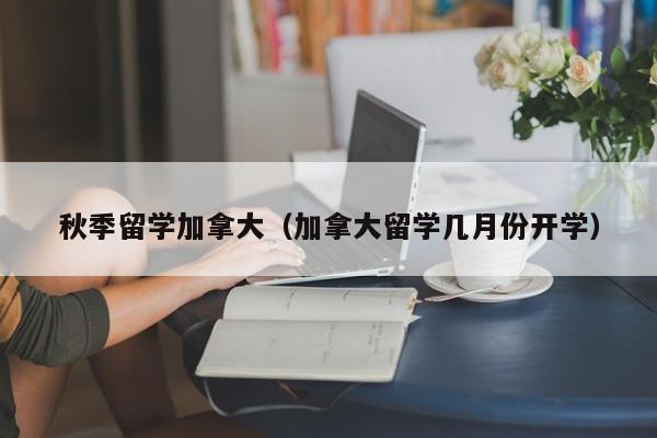 秋季留学加拿大(加拿大留学几月份开学)