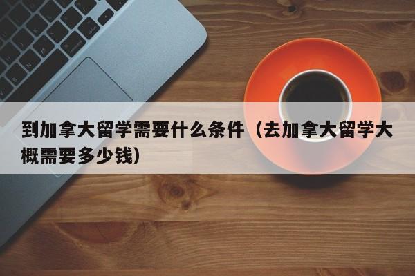 到加拿大留学需要什么条件(去加拿大留学大概需要多少钱)