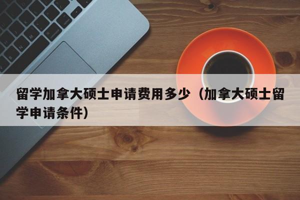 留学加拿大硕士申请费用多少(加拿大硕士留学申请条件)
