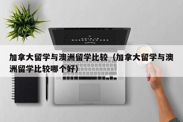 加拿大留学与澳洲留学比较(加拿大留学与澳洲留学比较哪个好)