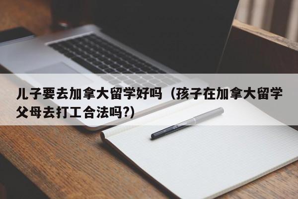 儿子要去加拿大留学好吗(孩子在加拿大留学父母去打工合法吗?)