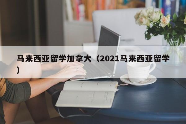 马来西亚留学加拿大(2021马来西亚留学)