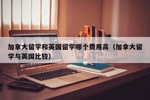 加拿大留学和英国留学哪个费用高(加拿大留学与英国比较)