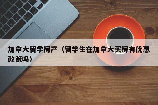 加拿大留学房产(留学生在加拿大买房有优惠政策吗)