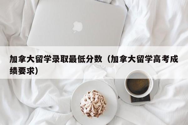加拿大留学录取最低分数(加拿大留学高考成绩要求)