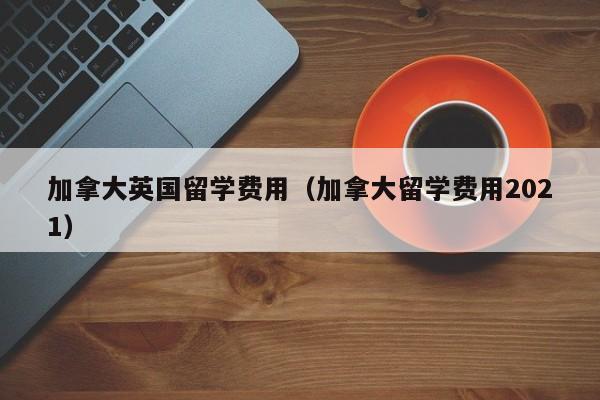 加拿大英国留学费用(加拿大留学费用2021)