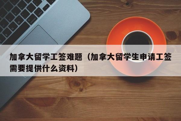 加拿大留学工签难题(加拿大留学生申请工签需要提供什么资料)