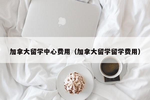 加拿大留学中心费用(加拿大留学留学费用)