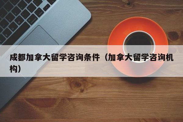 成都加拿大留学咨询条件(加拿大留学咨询机构)