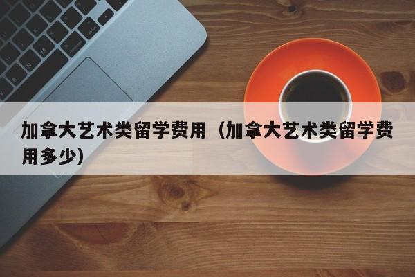 加拿大艺术类留学费用(加拿大艺术类留学费用多少)