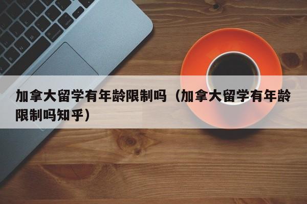 加拿大留学有年龄限制吗(加拿大留学有年龄限制吗知乎)