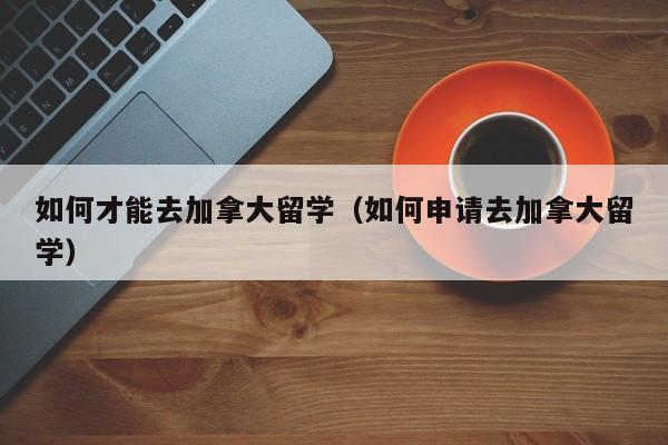 如何才能去加拿大留学(如何申请去加拿大留学)