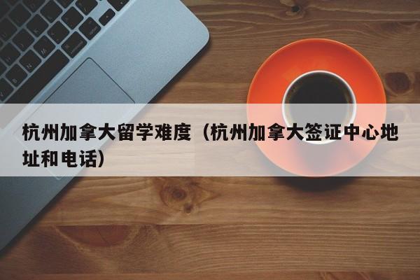 杭州加拿大留学难度(杭州加拿大签证中心地址和电话)
