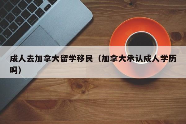 成人去加拿大留学移民(加拿大承认成人学历吗)