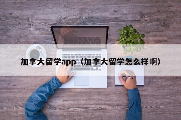 加拿大留学app(加拿大留学怎么样啊)
