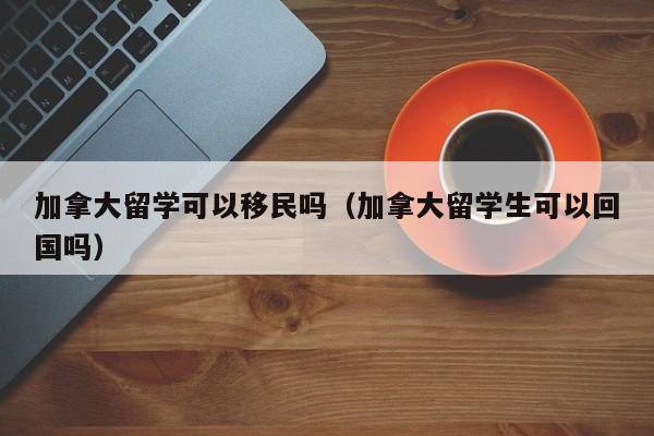 加拿大留学可以移民吗(加拿大留学生可以回国吗)