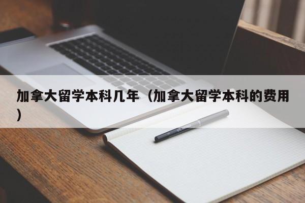 加拿大留学本科几年(加拿大留学本科的费用)