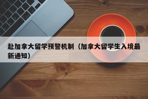 赴加拿大留学预警机制(加拿大留学生入境最新通知)
