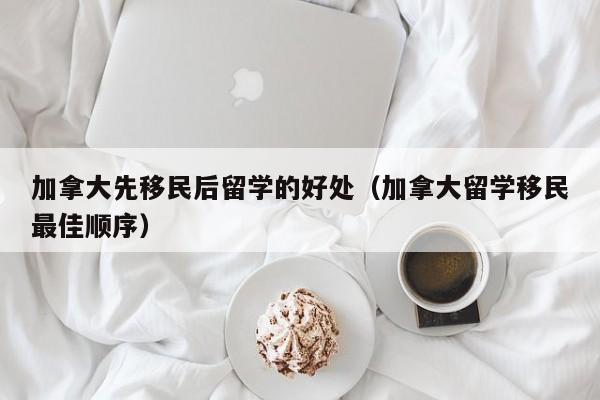加拿大先移民后留学的好处(加拿大留学移民最佳顺序)