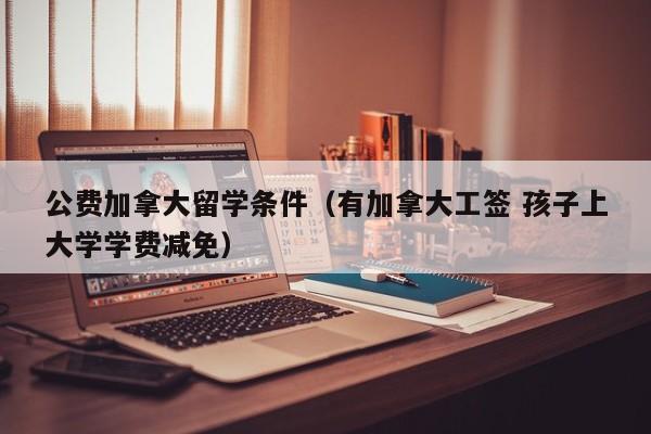 公费加拿大留学条件(有加拿大工签 孩子上大学学费减免)
