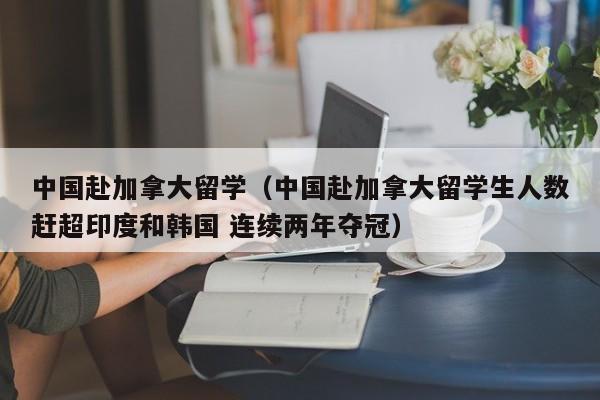 中国赴加拿大留学(中国赴加拿大留学生人数赶超印度和韩国 连续两年夺冠)