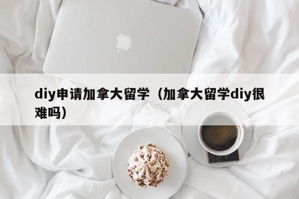 diy申请加拿大留学(加拿大留学diy很难吗)