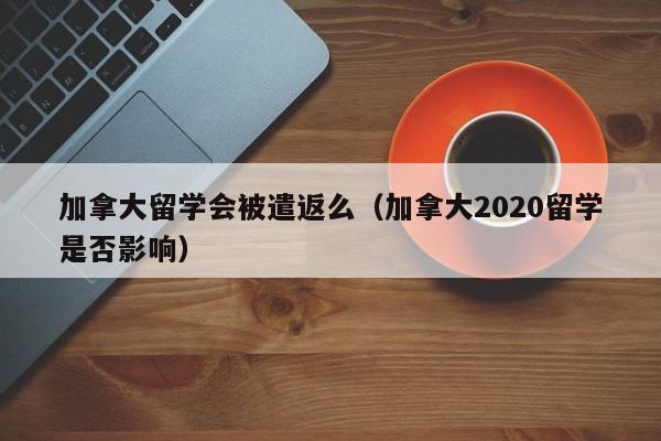 加拿大留学会被遣返么(加拿大2020留学是否影响)