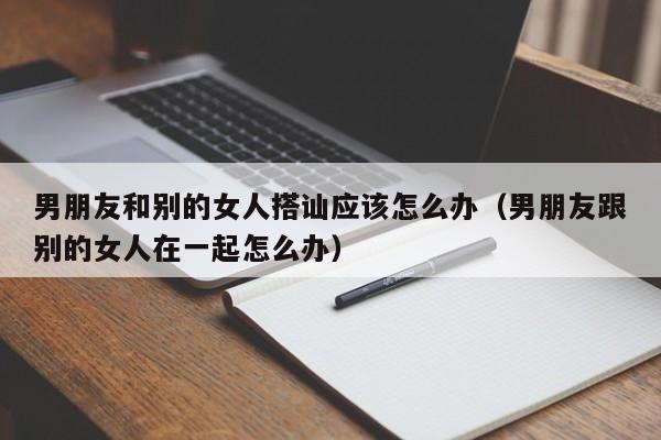 男朋友和别的女人搭讪应该怎么办(男朋友跟别的女人在一起怎么办)