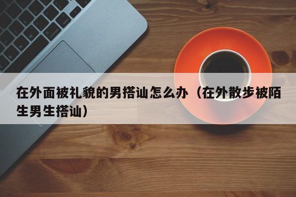 在外面被礼貌的男搭讪怎么办(在外散步被陌生男生搭讪)