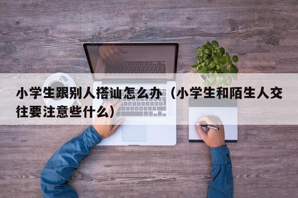 小学生跟别人搭讪怎么办(小学生和陌生人交往要注意些什么)