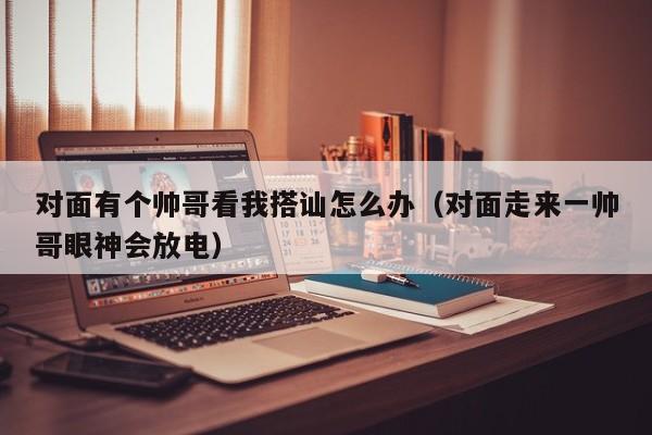 对面有个帅哥看我搭讪怎么办(对面走来一帅哥眼神会放电)