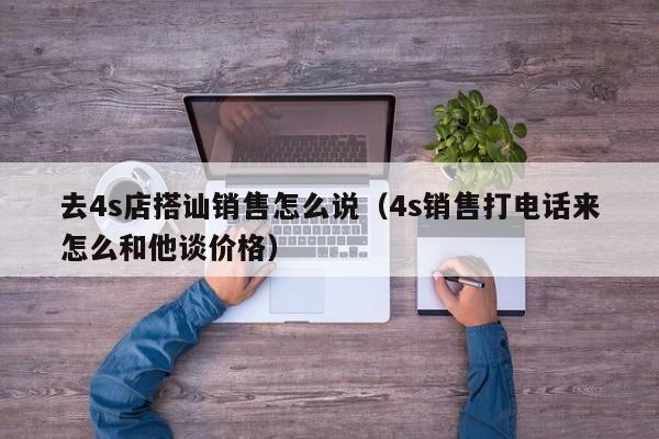 去4s店搭讪销售怎么说(4s销售打电话来怎么和他谈价格)