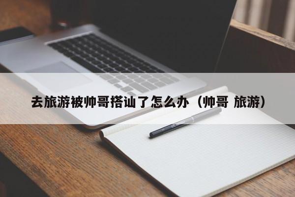 去旅游被帅哥搭讪了怎么办(帅哥 旅游)